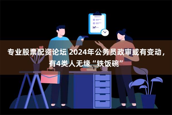 专业股票配资论坛 2024年公务员政审或有变动，有4类人无缘“铁饭碗”