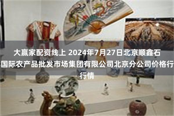 大赢家配资线上 2024年7月27日北京顺鑫石门国际农产品批发市场集团有限公司北京分公司价格行情