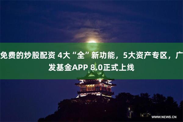 免费的炒股配资 4大“全”新功能，5大资产专区，广发基金APP 8.0正式上线