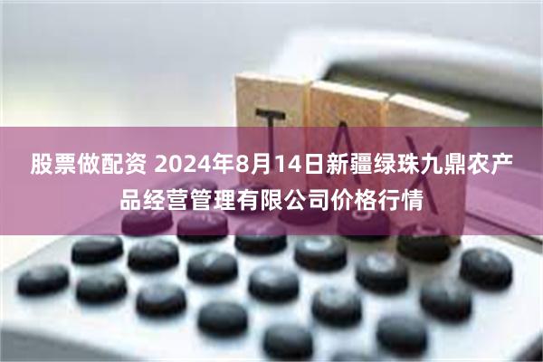 股票做配资 2024年8月14日新疆绿珠九鼎农产品经营管理有限公司价格行情