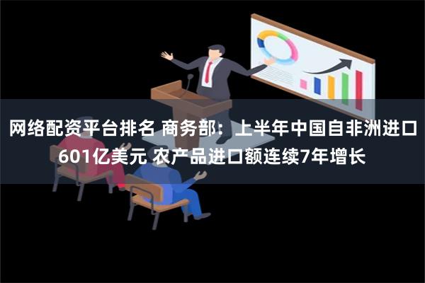 网络配资平台排名 商务部：上半年中国自非洲进口601亿美元 农产品进口额连续7年增长