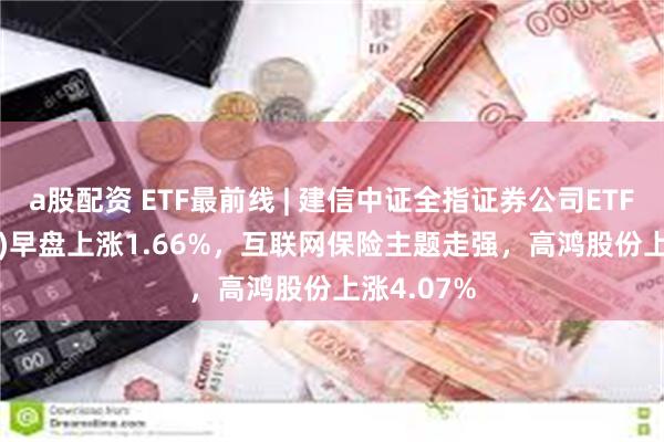 a股配资 ETF最前线 | 建信中证全指证券公司ETF(515560)早盘上涨1.66%，互联网保险主题走强，高鸿股份上涨4.07%