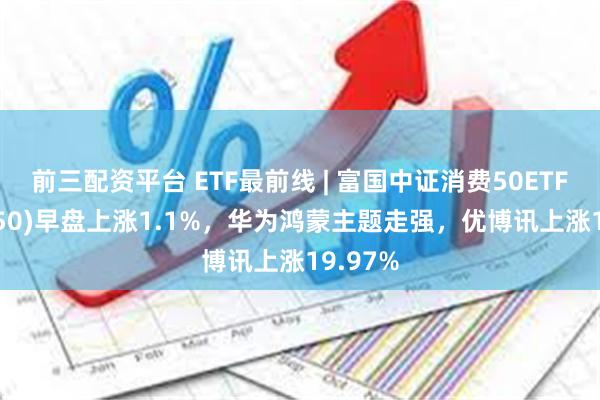 前三配资平台 ETF最前线 | 富国中证消费50ETF(515650)早盘上涨1.1%，华为鸿蒙主题走强，优博讯上涨19.97%