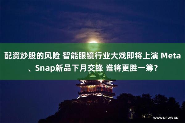 配资炒股的风险 智能眼镜行业大戏即将上演 Meta、Snap新品下月交锋 谁将更胜一筹？