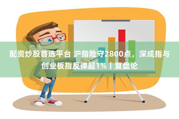 配资炒股首选平台 沪指险守2800点，深成指与创业板指反弹超1%丨复盘论