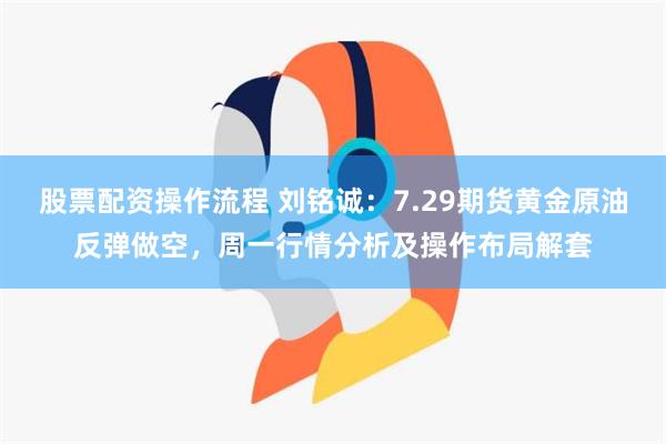 股票配资操作流程 刘铭诚：7.29期货黄金原油反弹做空，周一行情分析及操作布局解套