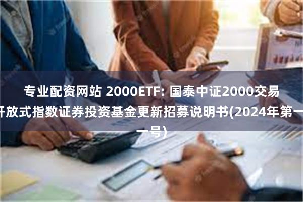 专业配资网站 2000ETF: 国泰中证2000交易型开放式指数证券投资基金更新招募说明书(2024年第一号)