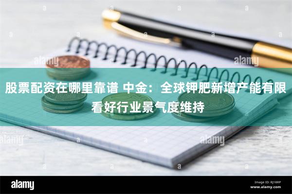 股票配资在哪里靠谱 中金：全球钾肥新增产能有限 看好行业景气度维持