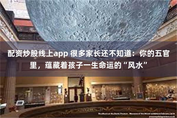 配资炒股线上app 很多家长还不知道：你的五官里，蕴藏着孩子一生命运的“风水”