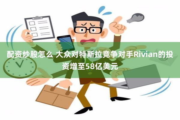 配资炒股怎么 大众对特斯拉竞争对手Rivian的投资增至58亿美元