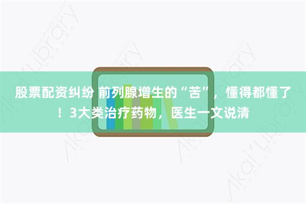 股票配资纠纷 前列腺增生的“苦”，懂得都懂了！3大类治疗药物，医生一文说清