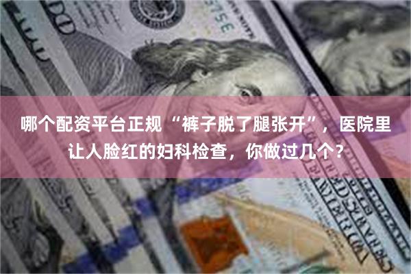 哪个配资平台正规 “裤子脱了腿张开”，医院里让人脸红的妇科检查，你做过几个？