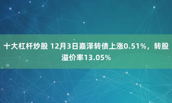 十大杠杆炒股 12月3日嘉泽转债上涨0.51%，转股溢价率13.05%