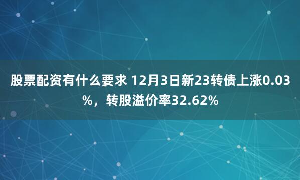 股票配资有什么要求 12月3日新23转债上涨0.03%，转股溢价率32.62%