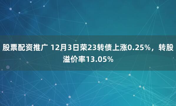 股票配资推广 12月3日荣23转债上涨0.25%，转股溢价率13.05%