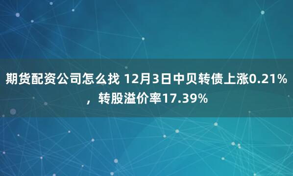 期货配资公司怎么找 12月3日中贝转债上涨0.21%，转股溢价率17.39%