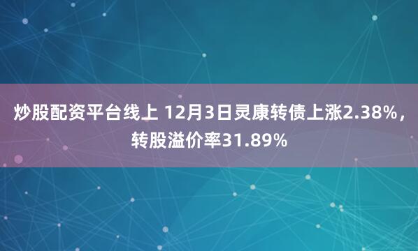 炒股配资平台线上 12月3日灵康转债上涨2.38%，转股溢价率31.89%