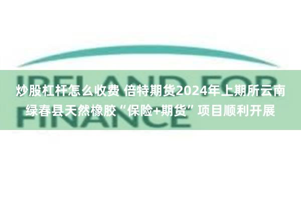 炒股杠杆怎么收费 倍特期货2024年上期所云南绿春县天然橡胶“保险+期货”项目顺利开展