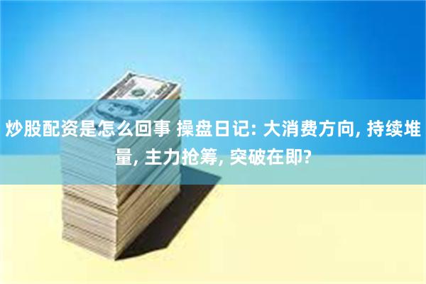 炒股配资是怎么回事 操盘日记: 大消费方向, 持续堆量, 主力抢筹, 突破在即?