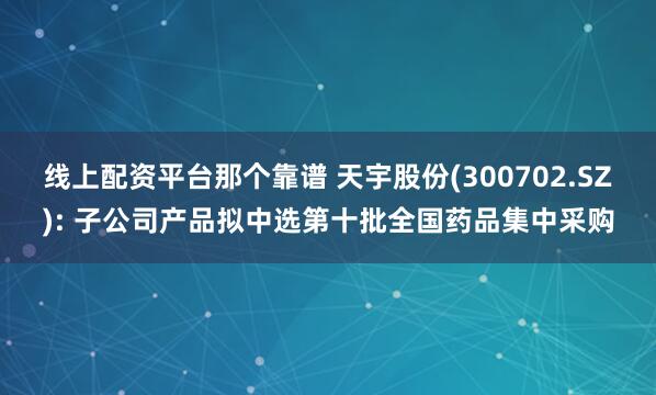 线上配资平台那个靠谱 天宇股份(300702.SZ): 子公司产品拟中选第十批全国药品集中采购