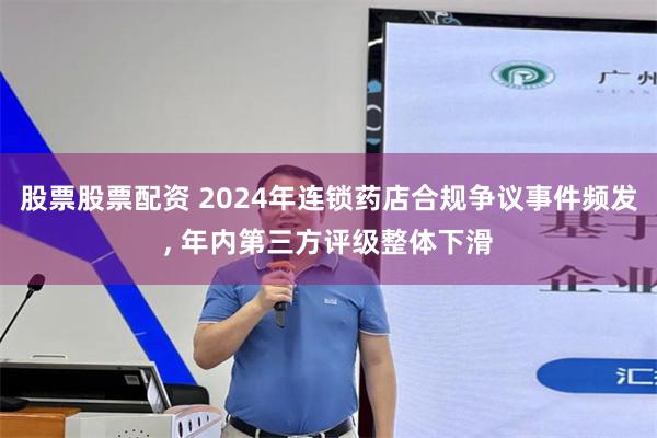 股票股票配资 2024年连锁药店合规争议事件频发, 年内第三方评级整体下滑