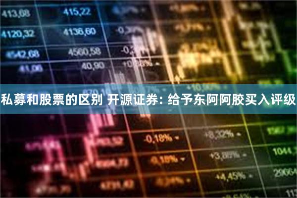 私募和股票的区别 开源证券: 给予东阿阿胶买入评级