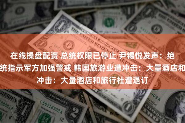 在线操盘配资 总统权限已停止 尹锡悦发声：绝不放弃！代总统指示军方加强警戒 韩国旅游业遭冲击：大量酒店和旅行社遭退订