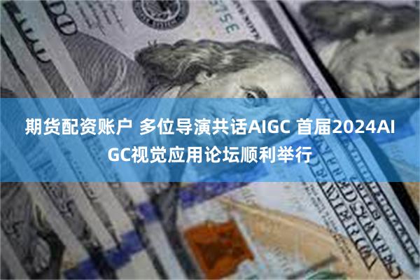 期货配资账户 多位导演共话AIGC 首届2024AIGC视觉应用论坛顺利举行