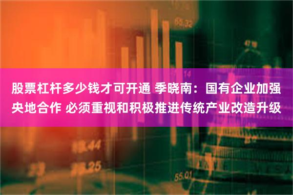 股票杠杆多少钱才可开通 季晓南：国有企业加强央地合作 必须重视和积极推进传统产业改造升级