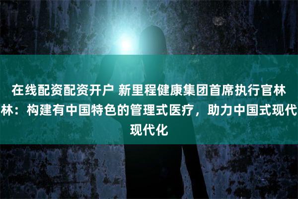 在线配资配资开户 新里程健康集团首席执行官林杨林：构建有中国特色的管理式医疗，助力中国式现代化