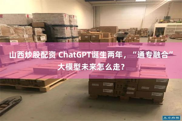 山西炒股配资 ChatGPT诞生两年，“通专融合”大模型未来怎么走？