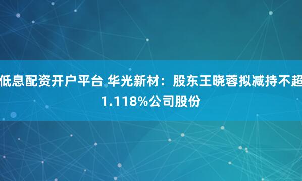 低息配资开户平台 华光新材：股东王晓蓉拟减持不超1.118%公司股份