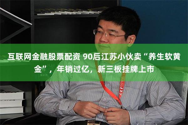 互联网金融股票配资 90后江苏小伙卖“养生软黄金”，年销过亿，新三板挂牌上市