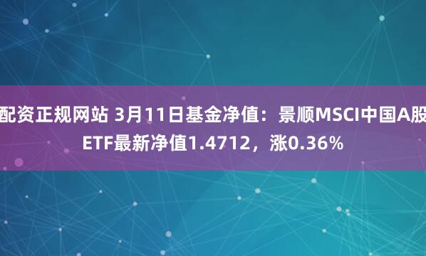 配资正规网站 3月11日基金净值：景顺MSCI中国A股ETF最新净值1.4712，涨0.36%