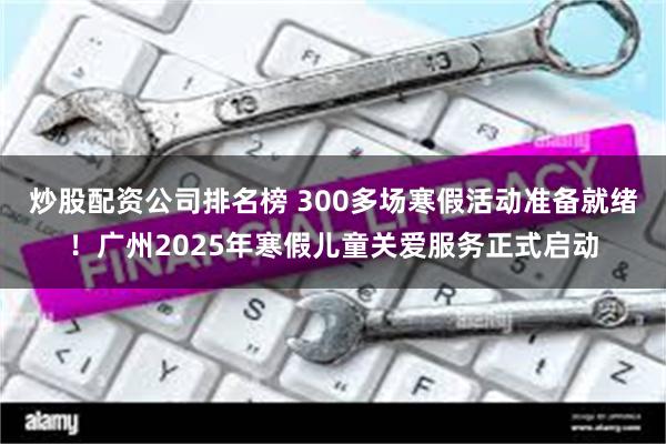 炒股配资公司排名榜 300多场寒假活动准备就绪！广州2025年寒假儿童关爱服务正式启动