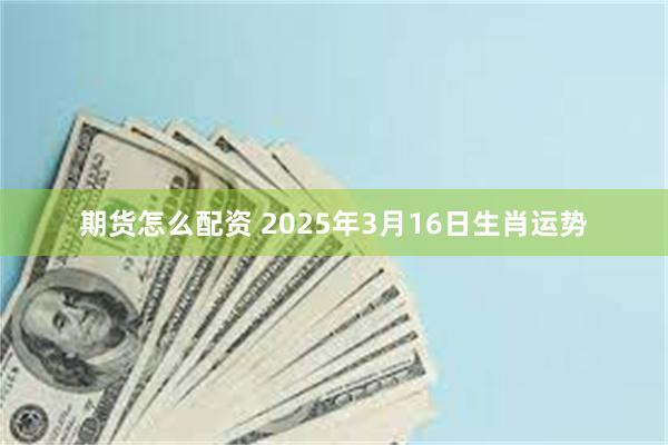 期货怎么配资 2025年3月16日生肖运势