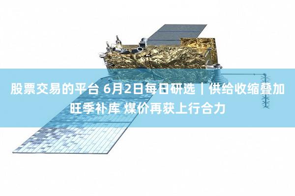 股票交易的平台 6月2日每日研选｜供给收缩叠加旺季补库 煤价再获上行合力