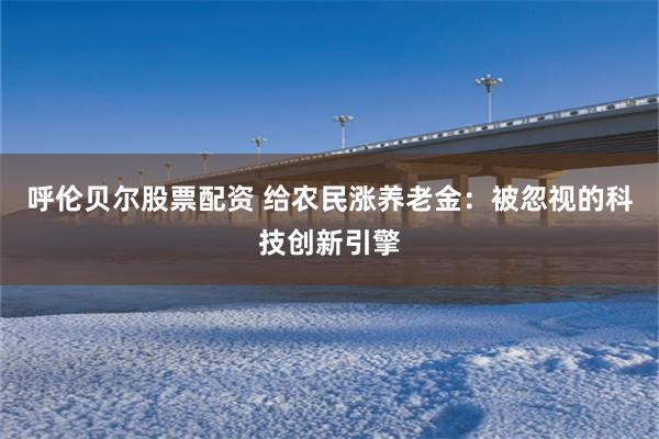 呼伦贝尔股票配资 给农民涨养老金：被忽视的科技创新引擎