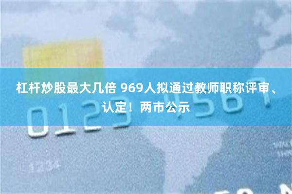 杠杆炒股最大几倍 969人拟通过教师职称评审、认定！两市公示