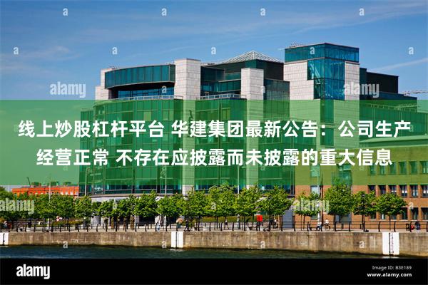 线上炒股杠杆平台 华建集团最新公告：公司生产经营正常 不存在应披露而未披露的重大信息