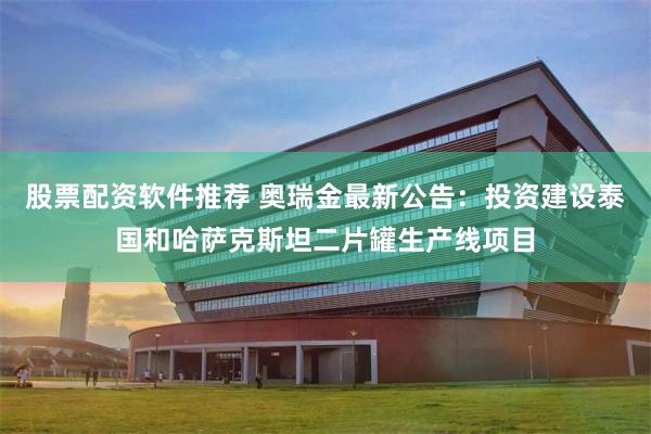 股票配资软件推荐 奥瑞金最新公告：投资建设泰国和哈萨克斯坦二片罐生产线项目