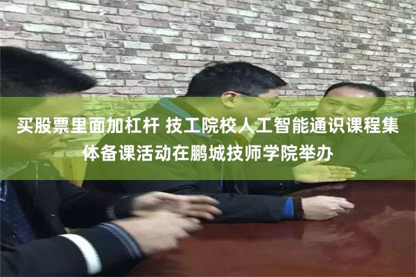 买股票里面加杠杆 技工院校人工智能通识课程集体备课活动在鹏城技师学院举办