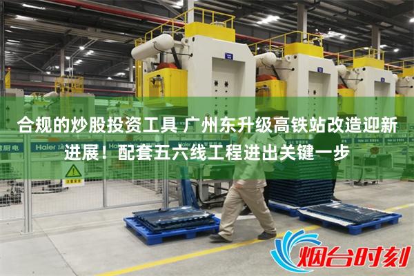 合规的炒股投资工具 广州东升级高铁站改造迎新进展！配套五六线工程进出关键一步