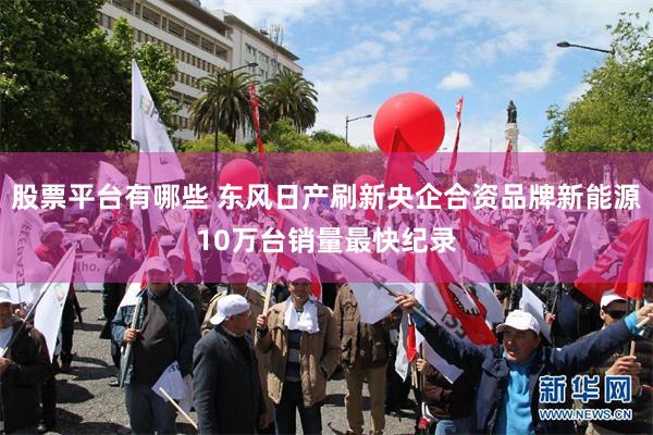 股票平台有哪些 东风日产刷新央企合资品牌新能源10万台销量最快纪录