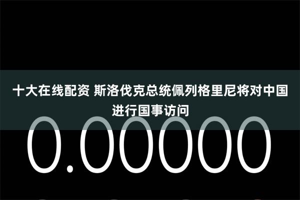 十大在线配资 斯洛伐克总统佩列格里尼将对中国进行国事访问