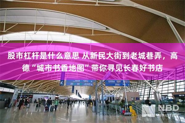 股市杠杆是什么意思 从新民大街到老城巷弄，高德“城市书香地图”带你寻见长春好书店