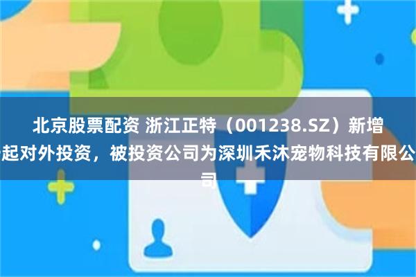北京股票配资 浙江正特（001238.SZ）新增一起对外投资，被投资公司为深圳禾沐宠物科技有限公司