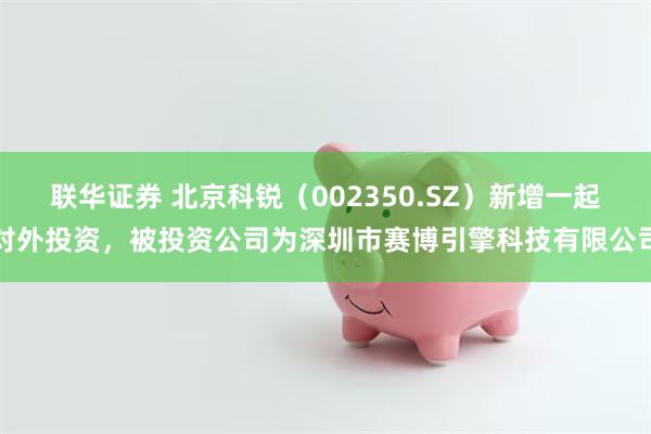联华证券 北京科锐（002350.SZ）新增一起对外投资，被投资公司为深圳市赛博引擎科技有限公司