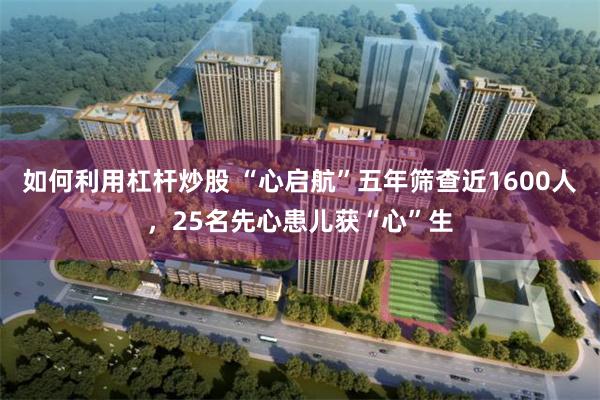 如何利用杠杆炒股 “心启航”五年筛查近1600人，25名先心患儿获“心”生