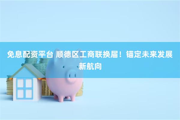 免息配资平台 顺德区工商联换届！锚定未来发展新航向